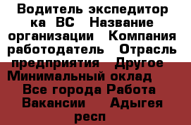 Водитель-экспедитор ка. ВС › Название организации ­ Компания-работодатель › Отрасль предприятия ­ Другое › Минимальный оклад ­ 1 - Все города Работа » Вакансии   . Адыгея респ.